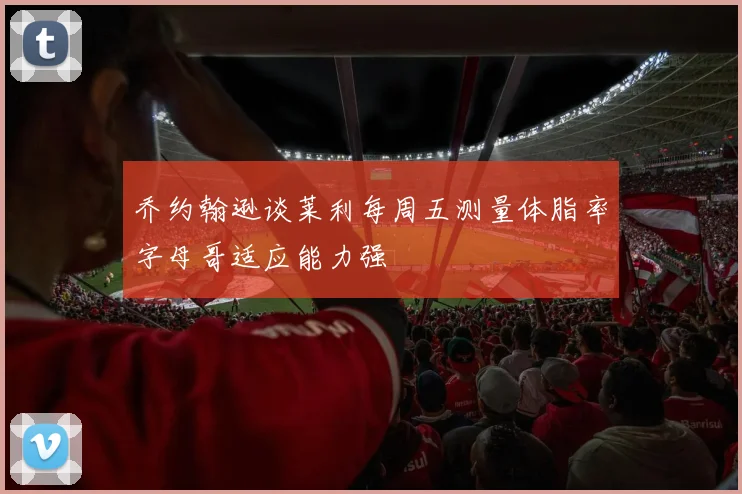 乔约翰逊谈莱利每周五测量体脂率字母哥适应能力强