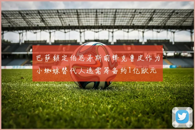 巴萨锁定伯恩茅斯前锋克鲁皮作为小蜘蛛替代人选需筹备约1亿欧元