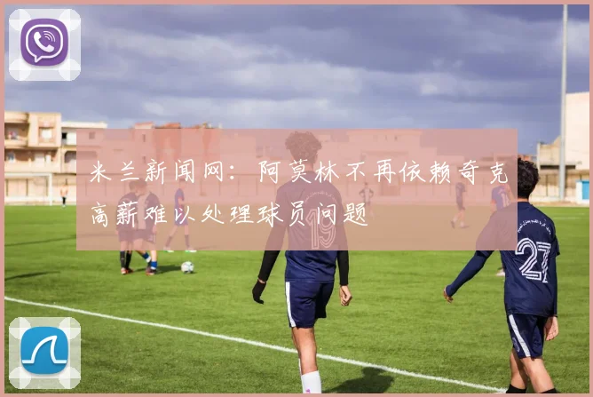 米兰新闻网：阿莫林不再依赖奇克高薪难以处理球员问题