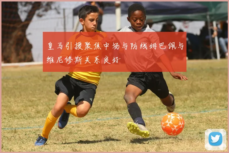 皇马引援聚焦中场与防线姆巴佩与维尼修斯关系良好