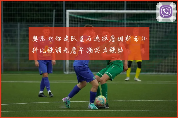 奥尼尔称建队基石选择詹姆斯而非科比强调老詹早期实力强劲