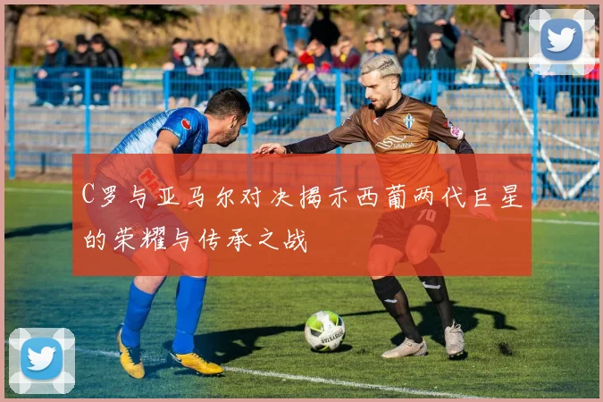 C罗与亚马尔对决揭示西葡两代巨星的荣耀与传承之战