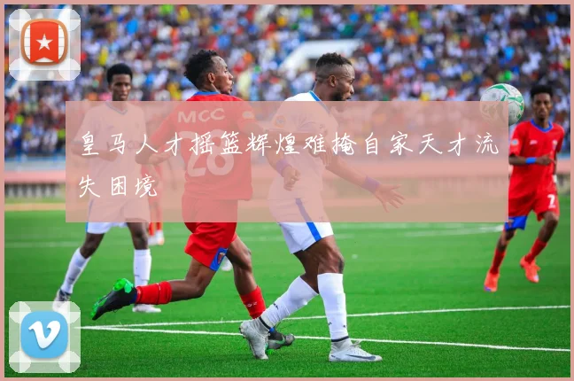 皇马人才摇篮辉煌难掩自家天才流失困境