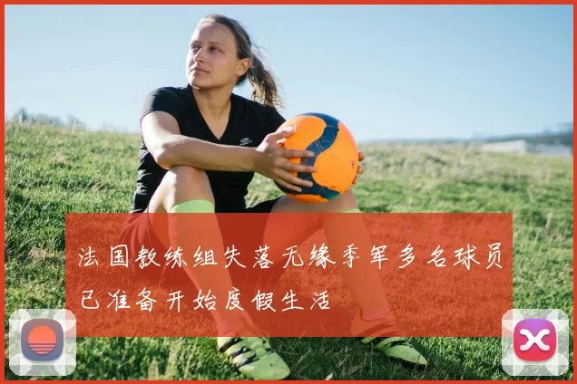 法国教练组失落无缘季军多名球员已准备开始度假生活