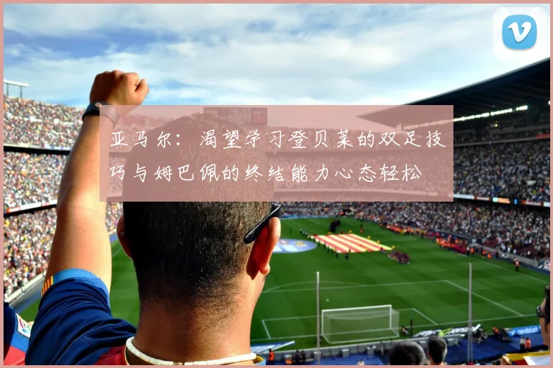 亚马尔:渴望学习登贝莱的双足技巧与姆巴佩的终结能力心态轻松
