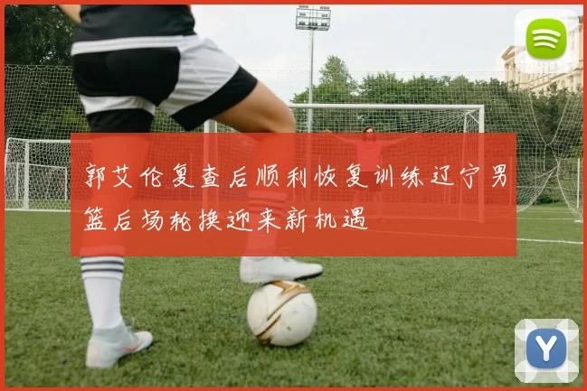 郭艾伦复查后顺利恢复训练辽宁男篮后场轮换迎来新机遇