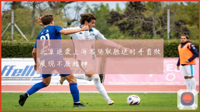 北京逆袭上海客场取胜送对手首败展现不屈精神