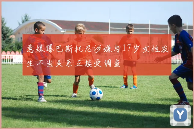 意媒曝巴斯托尼涉嫌与17岁女性发生不当关系正接受调查