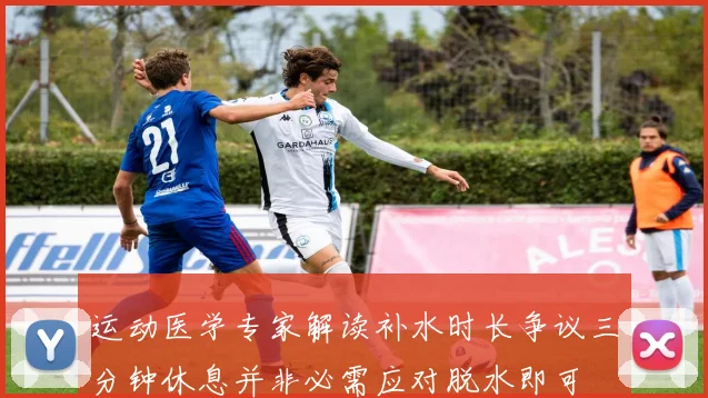 运动医学专家解读补水时长争议三分钟休息并非必需应对脱水即可