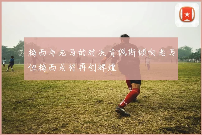 梅西与老马的对决肯佩斯倾向老马但梅西或将再创辉煌