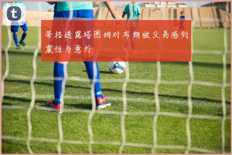 蒂格透露塔图姆对布朗被交易感到震惊与意外