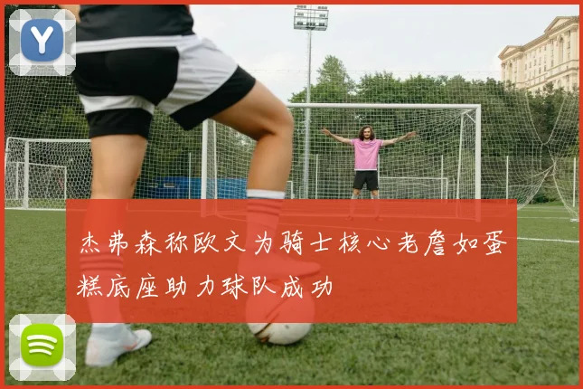 杰弗森称欧文为骑士核心老詹如蛋糕底座助力球队成功