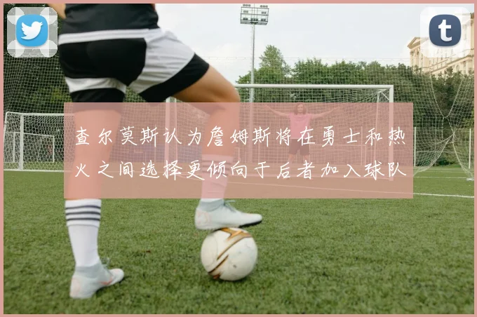 查尔莫斯认为詹姆斯将在勇士和热火之间选择更倾向于后者加入球队