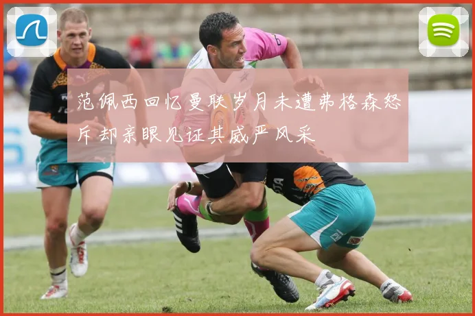 范佩西回忆曼联岁月未遭弗格森怒斥却亲眼见证其威严风采