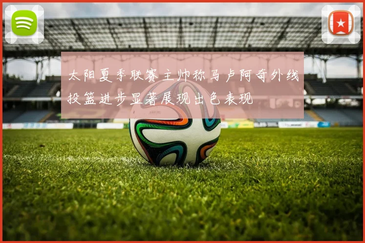 太阳夏季联赛主帅称马卢阿奇外线投篮进步显著展现出色表现